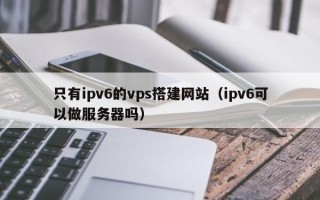 达州只有ipv6的vps搭建网站（ipv6可以做服务器吗）