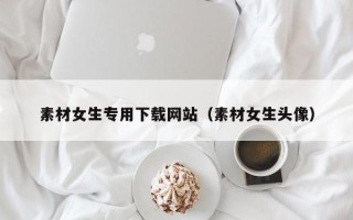 达州素材女生专用下载网站（素材女生头像）